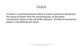 Clutch
A Clutch is a mechanical device which is used to connect or disconnect
the source of power from the remaining parts so the power
transmission system at the will of the operator. The flow of mechanical
power is controlled by the clutch.
Department of Mechanical Engineering Quantum School of
Technology Roorkee - 247667(U.K.)
 