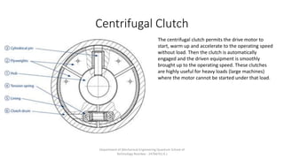 Centrifugal Clutch
The centrifugal clutch permits the drive motor to
start, warm up and accelerate to the operating speed
without load. Then the clutch is automatically
engaged and the driven equipment is smoothly
brought up to the operating speed. These clutches
are highly useful for heavy loads (large machines)
where the motor cannot be started under that load.
Department of Mechanical Engineering Quantum School of
Technology Roorkee - 247667(U.K.)
 