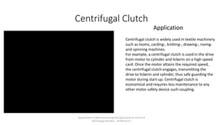 Centrifugal Clutch
Centrifugal clutch is widely used in textile machinery
such as looms, carding-, knitting-, drawing-, roving-
and spinning machines.
For example, a centrifugal clutch is used in the drive
from motor to cylinder and lickerin on a high speed
card. Once the motor attains the required speed,
the centrifugal clutch engages, transmitting the
drive to lickerin and cylinder, thus safe guarding the
motor during start-up. Centrifugal clutch is
economical and requires less maintenance to any
other motor safety device such coupling.
Application
Department of Mechanical Engineering Quantum School of
Technology Roorkee - 247667(U.K.)
 