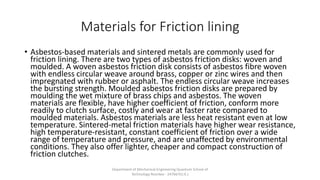 Materials for Friction lining
• Asbestos-based materials and sintered metals are commonly used for
friction lining. There are two types of asbestos friction disks: woven and
moulded. A woven asbestos friction disk consists of asbestos fibre woven
with endless circular weave around brass, copper or zinc wires and then
impregnated with rubber or asphalt. The endless circular weave increases
the bursting strength. Moulded asbestos friction disks are prepared by
moulding the wet mixture of brass chips and asbestos. The woven
materials are flexible, have higher coefficient of friction, conform more
readily to clutch surface, costly and wear at faster rate compared to
moulded materials. Asbestos materials are less heat resistant even at low
temperature. Sintered-metal friction materials have higher wear resistance,
high temperature-resistant, constant coefficient of friction over a wide
range of temperature and pressure, and are unaffected by environmental
conditions. They also offer lighter, cheaper and compact construction of
friction clutches.
Department of Mechanical Engineering Quantum School of
Technology Roorkee - 247667(U.K.)
 