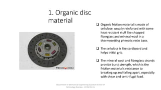 1. Organic disc
material  Organic friction material is made of
cellulose, usually reinforced with some
heat resistant stuff like chopped
fiberglass and mineral wool in a
thermosetting phenolic resin base.
 The cellulose is like cardboard and
helps initial grip.
 The mineral wool and fiberglass strands
provide burst strength, which is the
friction material’s resistance to
breaking up and falling apart, especially
with shear and centrifugal load.
Department of Mechanical Engineering Quantum School of
Technology Roorkee - 247667(U.K.)
 