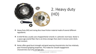 2. Heavy duty
(HD)
 Heavy Duty (HD) and racing discs have friction material made of several different
ingredients.
 A mild HD disc usually uses chopped Kevlar strands in a phenolic resin base. Kevlar is
a space-age aramid fiber that is six times stronger than steel in tension and is fairly
heat resistant.
 Kevlar offers good burst strength and good wearing characteristics but has relatively
poor frictional gripping properties. This makes for smooth engagement
characteristics but only average grip.Department of Mechanical Engineering Quantum School of
Technology Roorkee - 247667(U.K.)
 
