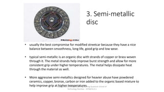 3. Semi-metallic
disc
• usually the best compromise for modified streetcar because they have a nice
balance between smoothness, long life, good grip and low wear.
• typical semi-metallic is an organic disc with strands of copper or brass woven
through it. The metal strands help improve burst strength and allow for more
consistent grip under higher temperatures. The metal helps dissipate heat
through the material as well.
• More aggressive semi-metallics designed for heavier abuse have powdered
ceramics, copper, bronze, carbon or iron added to the organic based mixture to
help improve grip at higher temperatures.Department of Mechanical Engineering Quantum School of
Technology Roorkee - 247667(U.K.)
 