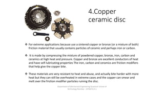 4.Copper
ceramic disc
 For extreme applications because use a sintered copper or bronze (or a mixture of both)
friction material that usually contains particles of ceramic and perhaps iron or carbon.
 It is made by compressing the mixture of powdered copper, bronze, iron, carbon and
ceramics at high heat and pressure. Copper and bronze are excellent conductors of heat
and have self-lubricating properties The iron, carbon and ceramics are friction modifiers
that help give the copper bite.
 These materials are very resistant to heat and abuse, and actually bite harder with more
heat but they can still be overheated in extreme cases and the copper can smear and
melt over the friction modifier particles ruining the disc.
Department of Mechanical Engineering Quantum School of
Technology Roorkee - 247667(U.K.)
 