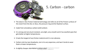 5. Carbon - carbon
 The latest in disc friction material technology and refers to all of the friction surfaces of
the clutch from the disc or discs, the pressure ring and the flywheel surface.
 made from amorphous carbon (solid carbon).
 It is strong and very burst resistant, very light, very smooth and it has excellent grip that
gets better at higher temperatures.
 It lasts the longest of any friction material and it is non-abrasive.
 Carbon only has two drawbacks, one is its very expensive, and two it tends to wear
faster at lower temperatures.
 A slightly cheaper alternative is carbon-steel.Department of Mechanical Engineering Quantum School of
Technology Roorkee - 247667(U.K.)
 