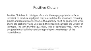Positive Clutch
Positive Clutches: In this type of clutch, the engaging clutch surfaces
interlock to produce rigid joint they are suitable for situations requiring
simple and rapid disconnection, although they must be connected while
shafts are stationery and unloaded, the engaging surfaces are usually of
jaw type. The jaws may be square jaw type or spiral jaw type. They are
designed empirically by considering compressive strength of the
material used.
Department of Mechanical Engineering Quantum School of
Technology Roorkee - 247667(U.K.)
 