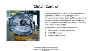 Clutch Control
The disengagement of the clutch is caused primarily
by the force acted on the diaphragm by the
movement of the release bearing . This movement is
transferred to the release bearing via a fork which
acts as a lever usually pivoted on one(or 2) ball pivot
in the cover of the gearbox.
The following clutch release mechanisms :
1. Mechanical or linkage mechanism
2. Cable Mechanism
3. Hydraulic Mechanism
Department of Mechanical Engineering
Quantum School of Technology Roorkee -
 