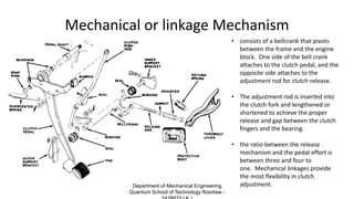 Mechanical or linkage Mechanism
• consists of a bellcrank that pivots
between the frame and the engine
block. One side of the bell crank
attaches to the clutch pedal, and the
opposite side attaches to the
adjustment rod for clutch release.
• The adjustment rod is inserted into
the clutch fork and lengthened or
shortened to achieve the proper
release and gap between the clutch
fingers and the bearing.
• the ratio between the release
mechanism and the pedal effort is
between three and four to
one. Mechanical linkages provide
the most flexibility in clutch
adjustment.Department of Mechanical Engineering
Quantum School of Technology Roorkee -
 