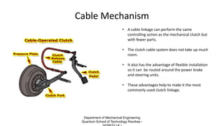 Cable Mechanism
• A cable linkage can perform the same
controlling action as the mechanical clutch but
with fewer parts.
• The clutch cable system does not take up much
room.
• It also has the advantage of flexible installation
so it can be routed around the power brake
and steering units.
• These advantages help to make it the most
commonly used clutch linkage.
Department of Mechanical Engineering
Quantum School of Technology Roorkee -
 