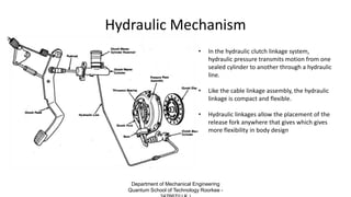 Hydraulic Mechanism
• In the hydraulic clutch linkage system,
hydraulic pressure transmits motion from one
sealed cylinder to another through a hydraulic
line.
• Like the cable linkage assembly, the hydraulic
linkage is compact and flexible.
• Hydraulic linkages allow the placement of the
release fork anywhere that gives which gives
more flexibility in body design
Department of Mechanical Engineering
Quantum School of Technology Roorkee -
 