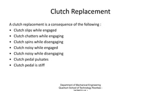 Clutch Replacement
A clutch replacement is a consequence of the following :
• Clutch slips while engaged
• Clutch chatters while engaging
• Clutch spins while disengaging
• Clutch noisy while engaged
• Clutch noisy while disengaging
• Clutch pedal pulsates
• Clutch pedal is stiff
Department of Mechanical Engineering
Quantum School of Technology Roorkee -
 