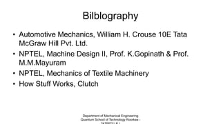 Bilblography
• Automotive Mechanics, William H. Crouse 10E Tata
McGraw Hill Pvt. Ltd.
• NPTEL, Machine Design II, Prof. K.Gopinath & Prof.
M.M.Mayuram
• NPTEL, Mechanics of Textile Machinery
• How Stuff Works, Clutch
Department of Mechanical Engineering
Quantum School of Technology Roorkee -
 
