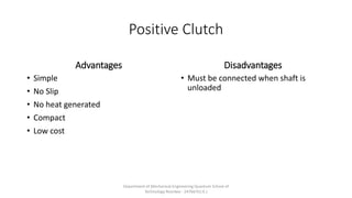 Positive Clutch
Advantages
• Simple
• No Slip
• No heat generated
• Compact
• Low cost
Disadvantages
• Must be connected when shaft is
unloaded
Department of Mechanical Engineering Quantum School of
Technology Roorkee - 247667(U.K.)
 