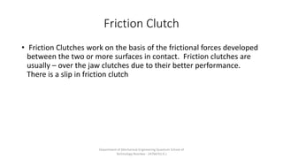 Friction Clutch
• Friction Clutches work on the basis of the frictional forces developed
between the two or more surfaces in contact. Friction clutches are
usually – over the jaw clutches due to their better performance.
There is a slip in friction clutch
Department of Mechanical Engineering Quantum School of
Technology Roorkee - 247667(U.K.)
 