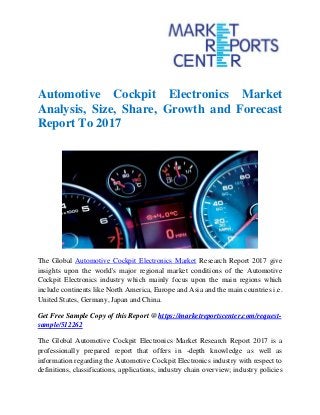 Automotive Cockpit Electronics Market
Analysis, Size, Share, Growth and Forecast
Report To 2017
The Global Automotive Cockpit Electronics Market Research Report 2017 give
insights upon the world's major regional market conditions of the Automotive
Cockpit Electronics industry which mainly focus upon the main regions which
include continents like North America, Europe and Asia and the main countries i.e.
United States, Germany, Japan and China.
Get Free Sample Copy of this Report @ https://marketreportscenter.com/request-
sample/512262
The Global Automotive Cockpit Electronics Market Research Report 2017 is a
professionally prepared report that offers in -depth knowledge as well as
information regarding the Automotive Cockpit Electronics industry with respect to
definitions, classifications, applications, industry chain overview; industry policies
 