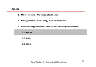 Agenda

    1. Market Scenario – The impact of auto crisis

    2. Braving the crisis – Cost Saving / Cash flow measures

    3. Growth Strategy for markets – India, China and Europe are different

         3.1 Europe

         3.2 India

         3.3 China




                     Rahul Razdan | rahulrazdan86@gmail.com                  10
 