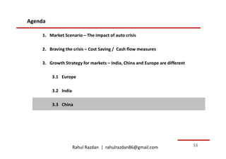 Agenda

    1. Market Scenario – The impact of auto crisis

    2. Braving the crisis – Cost Saving / Cash flow measures

    3. Growth Strategy for markets – India, China and Europe are different

         3.1 Europe

         3.2 India

         3.3 China




                     Rahul Razdan | rahulrazdan86@gmail.com                  16
 