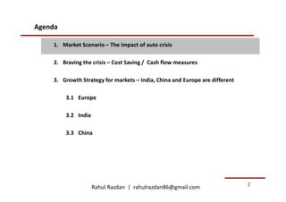 Agenda

    1. Market Scenario – The impact of auto crisis

    2. Braving the crisis – Cost Saving / Cash flow measures

    3. Growth Strategy for markets – India, China and Europe are different

         3.1 Europe

         3.2 India

         3.3 China




                     Rahul Razdan | rahulrazdan86@gmail.com                  2
 