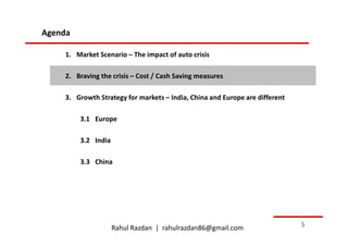 Agenda

    1. Market Scenario – The impact of auto crisis

    2. Braving the crisis – Cost / Cash Saving measures

    3. Growth Strategy for markets – India, China and Europe are different

         3.1 Europe

         3.2 India

         3.3 China




                     Rahul Razdan | rahulrazdan86@gmail.com                  5
 