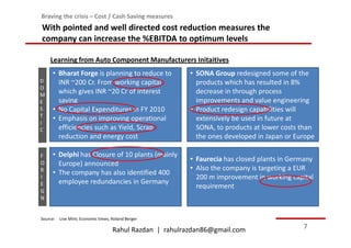 Braving the crisis – Cost / Cash Saving measures
With pointed and well directed cost reduction measures the
company can increase the %EBITDA to optimum levels

    Learning from Auto Component Manufacturers Initaitives
     • Bharat Forge is planning to reduce to             • SONA Group redesigned some of the
D      INR ~200 Cr. From working capital                   products which has resulted in 8%
O
M
       which gives INR ~20 Cr of interest                  decrease in through process
E      saving                                              improvements and value engineering
S    • No Capital Expenditures in FY 2010                • Product redesign capabilities will
T    • Emphasis on improving operational                   extensively be used in future at
I
C      efficiencies such as Yield, Scrap                   SONA, to products at lower costs than
       reduction and energy cost                           the ones developed in Japan or Europe

F    • Delphi has Closure of 10 plants (mainly
                                                         • Faurecia has closed plants in Germany
O      Europe) announced
R                                                        • Also the company is targeting a EUR
     • The company has also identified 400
I                                                          200 m improvement in working capital
E      employee redundancies in Germany
                                                           requirement
G
N


Source: Live Mint; Economic times; Roland Berger

                                   Rahul Razdan | rahulrazdan86@gmail.com                   7
 