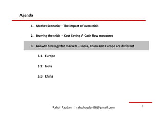 Agenda

    1. Market Scenario – The impact of auto crisis

    2. Braving the crisis – Cost Saving / Cash flow measures

    3. Growth Strategy for markets – India, China and Europe are different

         3.1 Europe

         3.2 India

         3.3 China




                     Rahul Razdan | rahulrazdan86@gmail.com                  8
 