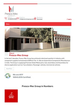 About
Presco-Mec Group
We are IATF
16949:2016 Certified.
In the last 5 decades, Presco-Mec Group has achieved a dominant position in industry with
component supplies to Automotive OEMs & Tier-1s. We are Automotive Components Manufacturer
in India. The Group is supplying Precision Sheet Metal parts, Sub-assemblies and Assemblies for
diverse application such as Two wheelers, Passenger vehicles, Commercial vehicles
Read More
Presco-Mec Group in Numbers
+
Call us
+91 89299 81200
Email us
info@prescomecgroup.com
Brochure
Download
Menu
 