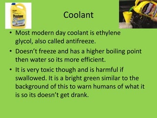 Coolant
• Most modern day coolant is ethylene
  glycol, also called antifreeze.
• Doesn’t freeze and has a higher boiling point
  then water so its more efficient.
• It is very toxic though and is harmful if
  swallowed. It is a bright green similar to the
  background of this to warn humans of what it
  is so its doesn’t get drank.
 