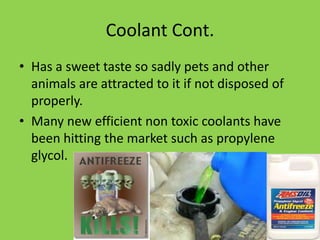Coolant Cont.
• Has a sweet taste so sadly pets and other
  animals are attracted to it if not disposed of
  properly.
• Many new efficient non toxic coolants have
  been hitting the market such as propylene
  glycol.
 