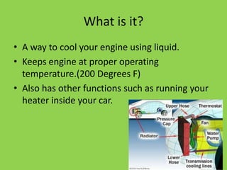 What is it?
• A way to cool your engine using liquid.
• Keeps engine at proper operating
  temperature.(200 Degrees F)
• Also has other functions such as running your
  heater inside your car.
 