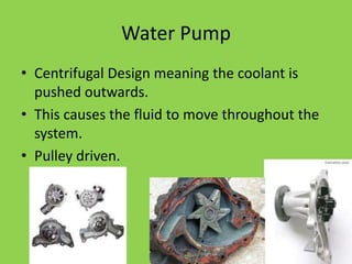 Water Pump
• Centrifugal Design meaning the coolant is
  pushed outwards.
• This causes the fluid to move throughout the
  system.
• Pulley driven.
 