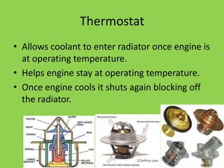 Thermostat
• Allows coolant to enter radiator once engine is
  at operating temperature.
• Helps engine stay at operating temperature.
• Once engine cools it shuts again blocking off
  the radiator.
 