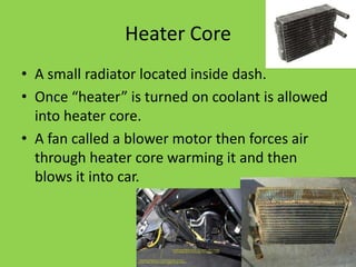 Heater Core
• A small radiator located inside dash.
• Once “heater” is turned on coolant is allowed
  into heater core.
• A fan called a blower motor then forces air
  through heater core warming it and then
  blows it into car.
 