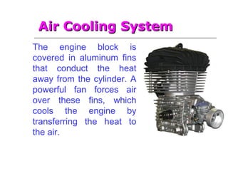 Air Cooling SystemAir Cooling System
The engine block is
covered in aluminum fins
that conduct the heat
away from the cylinder. A
powerful fan forces air
over these fins, which
cools the engine by
transferring the heat to
the air.
 