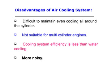 Disadvantages of Air Cooling System:
 Difficult to maintain even cooling all around
the cylinder.
 Not suitable for multi cylinder engines.
 Cooling system efficiency is less than water
cooling.
 More noisy.
 