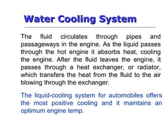 Water Cooling SystemWater Cooling System
The fluid circulates through pipes and
passageways in the engine. As the liquid passes
through the hot engine it absorbs heat, cooling
the engine. After the fluid leaves the engine, it
passes through a heat exchanger, or radiator,
which transfers the heat from the fluid to the air
blowing through the exchanger.
The liquid-cooling system for automobiles offers
the most positive cooling and it maintains an
optimum engine temp.
 