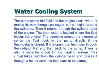 The pump sends the fluid into the engine block, where it
makes its way through passages in the engine around
the cylinders. Then it returns through the cylinder head
of the engine. The thermostat is located where the fluid
leaves the engine. The plumbing around the thermostat
sends the fluid back to the pump directly if the
thermostat is closed. If it is open, the fluid goes through
the radiator first and then back to the pump. There is
also a separate circuit for the heating system. This
circuit takes fluid from the cylinder head and passes it
through a heater core and then back to the pump.
Water Cooling SystemWater Cooling System
 