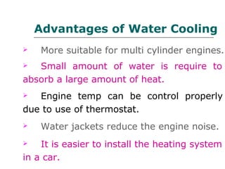 Advantages of Water Cooling
 More suitable for multi cylinder engines.
 Small amount of water is require to
absorb a large amount of heat.
 Engine temp can be control properly
due to use of thermostat.
 Water jackets reduce the engine noise.
 It is easier to install the heating system
in a car.
 