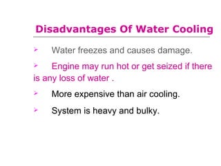Disadvantages Of Water Cooling
 Water freezes and causes damage.
 Engine may run hot or get seized if there
is any loss of water .
 More expensive than air cooling..
 System is heavy and bulky.
 