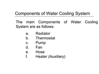 The main Components of Water Cooling
System are as follows:
a. Radiator
b. Thermostat
c. Pump
d. Fan
e. Hose
f. Heater (Auxiliary)
Components of Water Cooling System
 