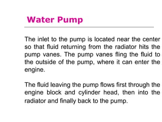 The inlet to the pump is located near the center
so that fluid returning from the radiator hits the
pump vanes. The pump vanes fling the fluid to
the outside of the pump, where it can enter the
engine.
The fluid leaving the pump flows first through the
engine block and cylinder head, then into the
radiator and finally back to the pump.
Water Pump
 