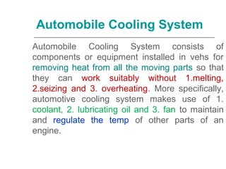 Automobile Cooling System consists of
components or equipment installed in vehs for
removing heat from all the moving parts so that
they can work suitably without 1.melting,
2.seizing and 3. overheating. More specifically,
automotive cooling system makes use of 1.
coolant, 2. lubricating oil and 3. fan to maintain
and regulate the temp of other parts of an
engine.
Automobile Cooling System
 