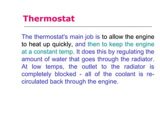 The thermostat's main job is to allow the engine
to heat up quickly, and then to keep the engine
at a constant temp. It does this by regulating the
amount of water that goes through the radiator.
At low temps, the outlet to the radiator is
completely blocked - all of the coolant is re-
circulated back through the engine.
Thermostat
 