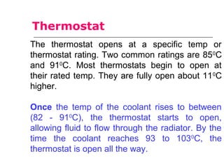 The thermostat opens at a specific temp or
thermostat rating. Two common ratings are 850
C
and 910
C. Most thermostats begin to open at
their rated temp. They are fully open about 110
C
higher.
Once the temp of the coolant rises to between
(82 - 910
C), the thermostat starts to open,
allowing fluid to flow through the radiator. By the
time the coolant reaches 93 to 1030
C, the
thermostat is open all the way.
Thermostat
 