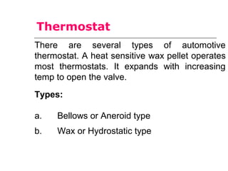 There are several types of automotive
thermostat. A heat sensitive wax pellet operates
most thermostats. It expands with increasing
temp to open the valve.
Types:
a. Bellows or Aneroid type
b. Wax or Hydrostatic type
Thermostat
 