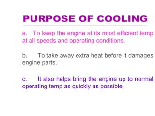 a. To keep the engine at its most efficient temp
at all speeds and operating conditions.
b. To take away extra heat before it damages
engine parts.
c. It also helps bring the engine up to normal
operating temp as quickly as possible
 