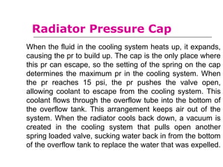 When the fluid in the cooling system heats up, it expands,
causing the pr to build up. The cap is the only place where
this pr can escape, so the setting of the spring on the cap
determines the maximum pr in the cooling system. When
the pr reaches 15 psi, the pr pushes the valve open,
allowing coolant to escape from the cooling system. This
coolant flows through the overflow tube into the bottom of
the overflow tank. This arrangement keeps air out of the
system. When the radiator cools back down, a vacuum is
created in the cooling system that pulls open another
spring loaded valve, sucking water back in from the bottom
of the overflow tank to replace the water that was expelled.
Radiator Pressure Cap
 