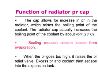 Function of radiator pr cap
♦ The cap allows for increase in pr in the
radiator, which raises the boiling point of the
coolant. The radiator cap actually increases the
boiling point of the coolant by about 450
F (250
C).
♦ Sealing reduces coolant losses from
evaporation.
♦ When the pr goes too high, it raises the pr
relief valve. Excess pr and coolant then escape
into the expansion tank.
 