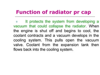 ♦ It protects the system from developing a
vacuum that could collapse the radiator. When
the engine is shut off and begins to cool, the
coolant contracts and a vacuum develops in the
cooling system. This pulls open the vacuum
valve. Coolant from the expansion tank then
flows back into the cooling system.
Function of radiator pr cap
 