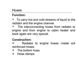 Hoses
Function:
 To carry hot and cold streams of liquid to the
radiator and the engine channel.
 The interconnecting hoses from radiator to
engine and from engine to cabin heater and
back again are very special.
Construction:
 Radiator to engine hoses -metal coil
reinforced hoses.
 The bottom hose.
 Hose clamps.
 