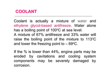 COOLANT
Coolant is actually a mixture of water and
ethylene glycol-based antifreeze. Water alone
has a boiling point of 1000
C at sea level.
A mixture of 67% antifreeze and 33% water will
raise the boiling point of the mixture to 1130
C
and lower the freezing point to – 690
C.
If the % is lower than 44%, engine parts may be
eroded by cavitations and cooling system
components may be severely damaged by
corrosion.
 